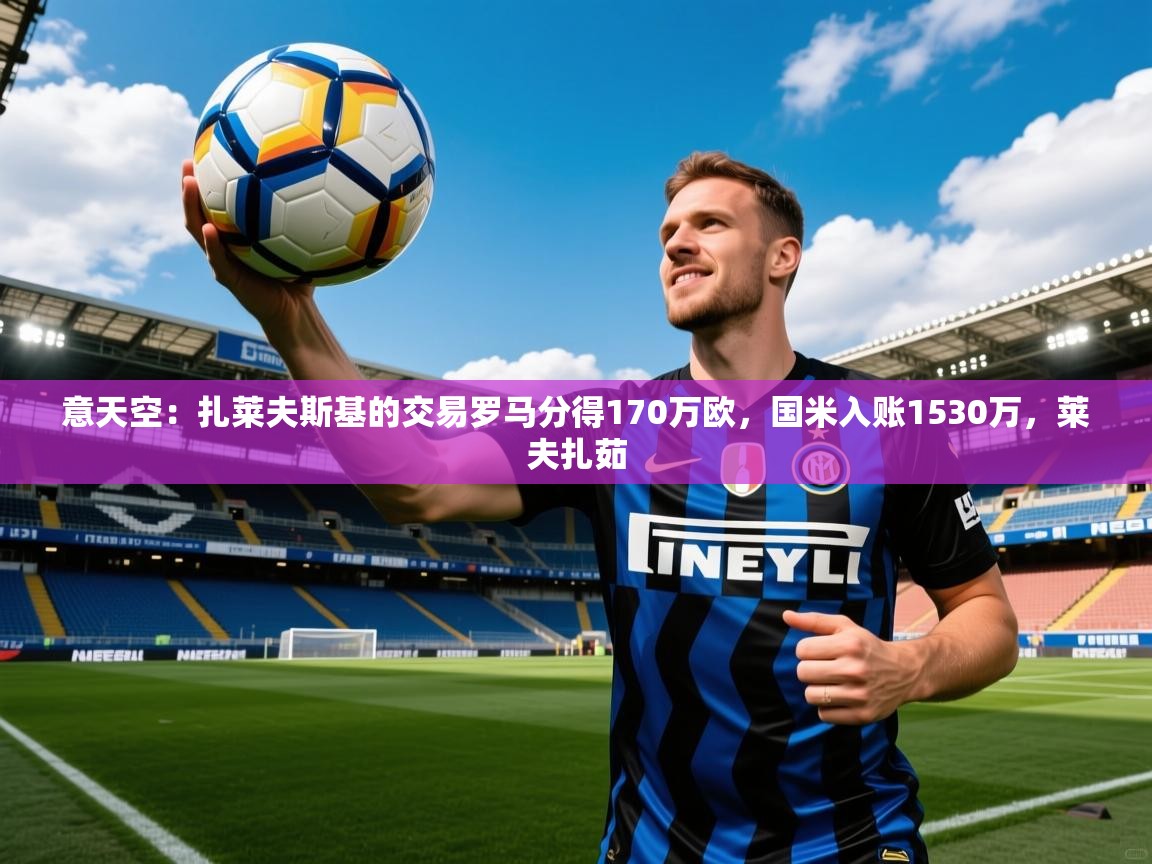 2025九游娱乐app下载意天空：扎莱夫斯基的交易罗马分得170万欧，国米入账1530万，莱夫扎茹  第2张