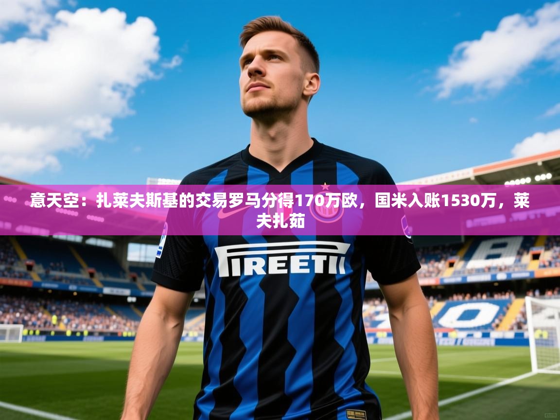 2025九游娱乐app下载意天空：扎莱夫斯基的交易罗马分得170万欧，国米入账1530万，莱夫扎茹  第4张