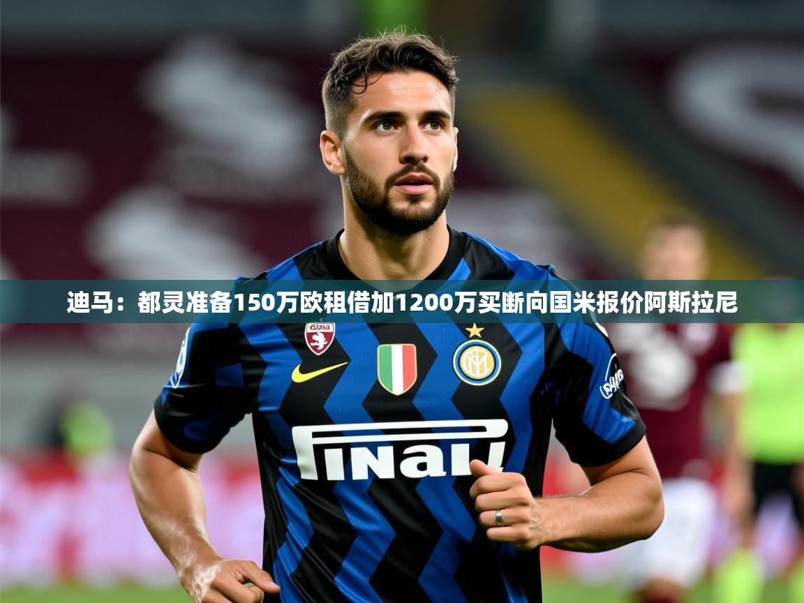 2025九游娱乐官方网站迪马:都灵准备150万欧租借加1200万买断向国米报价阿斯拉尼 第1张