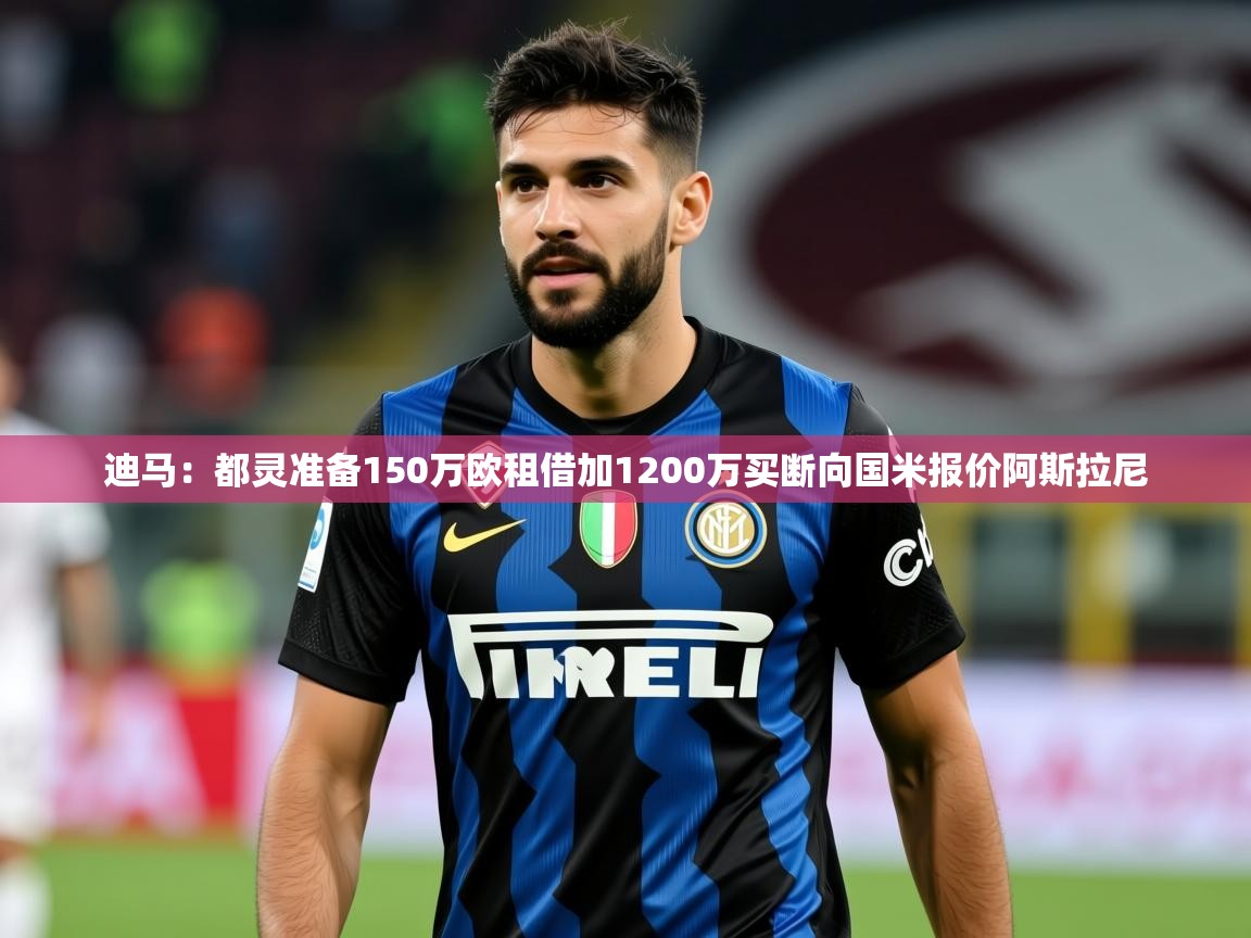 2025九游娱乐官方网站迪马:都灵准备150万欧租借加1200万买断向国米报价阿斯拉尼 第4张
