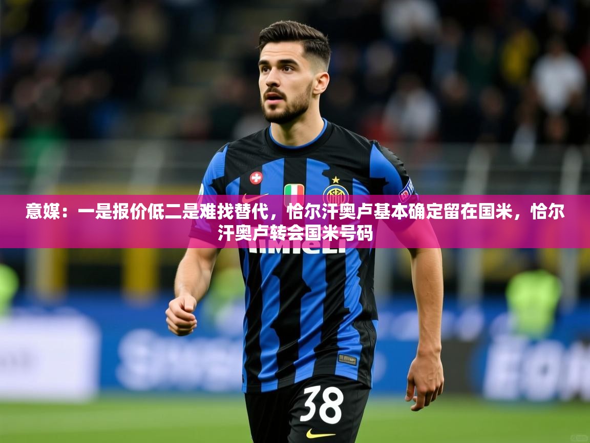 2025九游娱乐官网登录入口意媒：一是报价低二是难找替代，恰尔汗奥卢基本确定留在国米，恰尔汗奥卢转会国米号码  第1张