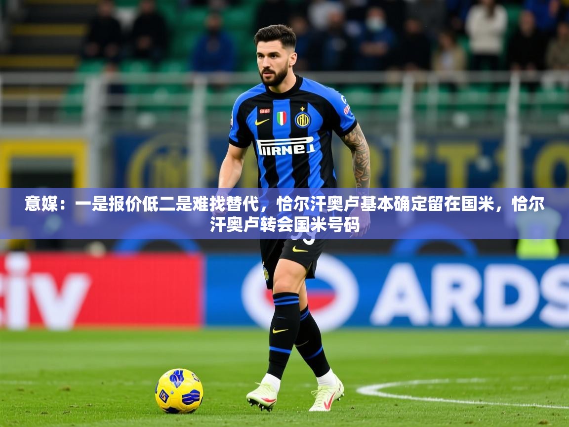 2025九游娱乐官网登录入口意媒：一是报价低二是难找替代，恰尔汗奥卢基本确定留在国米，恰尔汗奥卢转会国米号码  第3张
