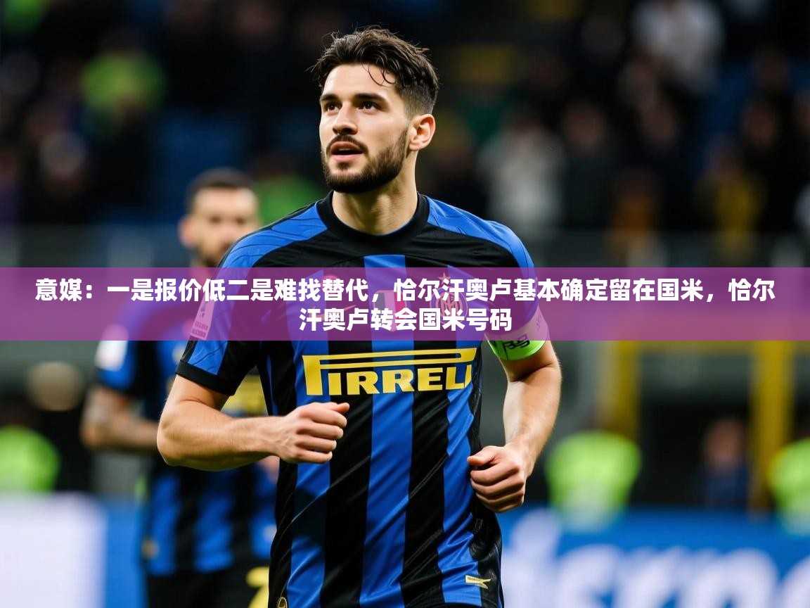 2025九游娱乐官网登录入口意媒：一是报价低二是难找替代，恰尔汗奥卢基本确定留在国米，恰尔汗奥卢转会国米号码  第2张