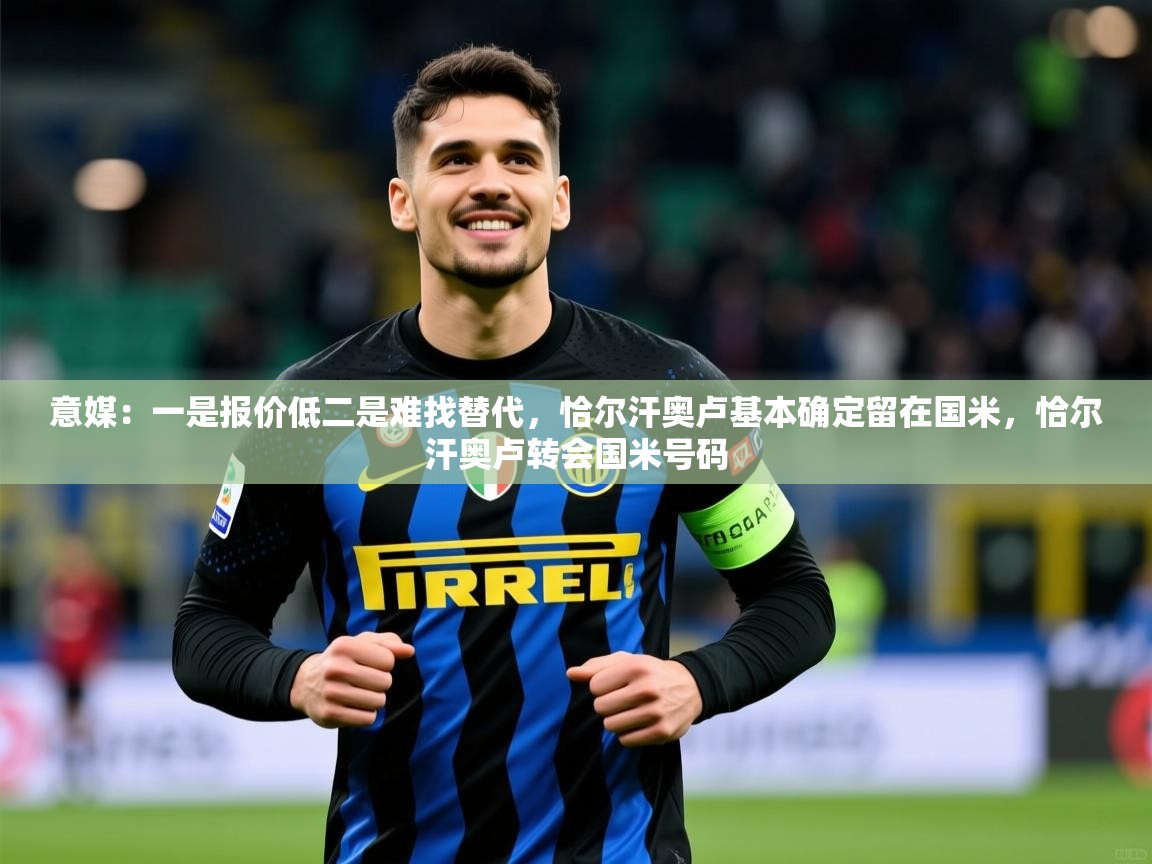 2025九游娱乐官网登录入口意媒：一是报价低二是难找替代，恰尔汗奥卢基本确定留在国米，恰尔汗奥卢转会国米号码  第4张