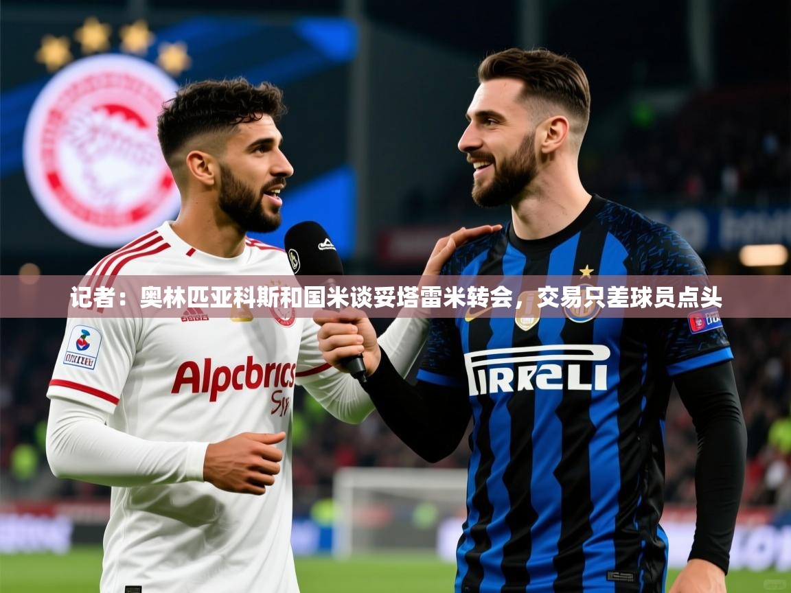2025九游棋牌娱乐app记者：奥林匹亚科斯和国米谈妥塔雷米转会，交易只差球员点头  第4张