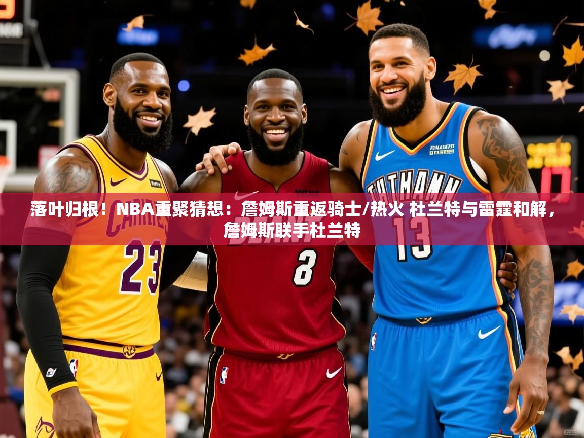 2025九游娱乐(中国)官方网站落叶归根！NBA重聚猜想：詹姆斯重返骑士/热火 杜兰特与雷霆和解，詹姆斯联手杜兰特