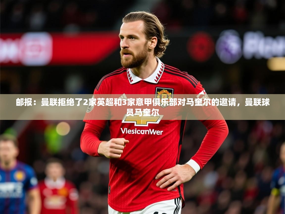 2025九游娱乐app下载邮报：曼联拒绝了2家英超和3家意甲俱乐部对马奎尔的邀请，曼联球员马奎尔