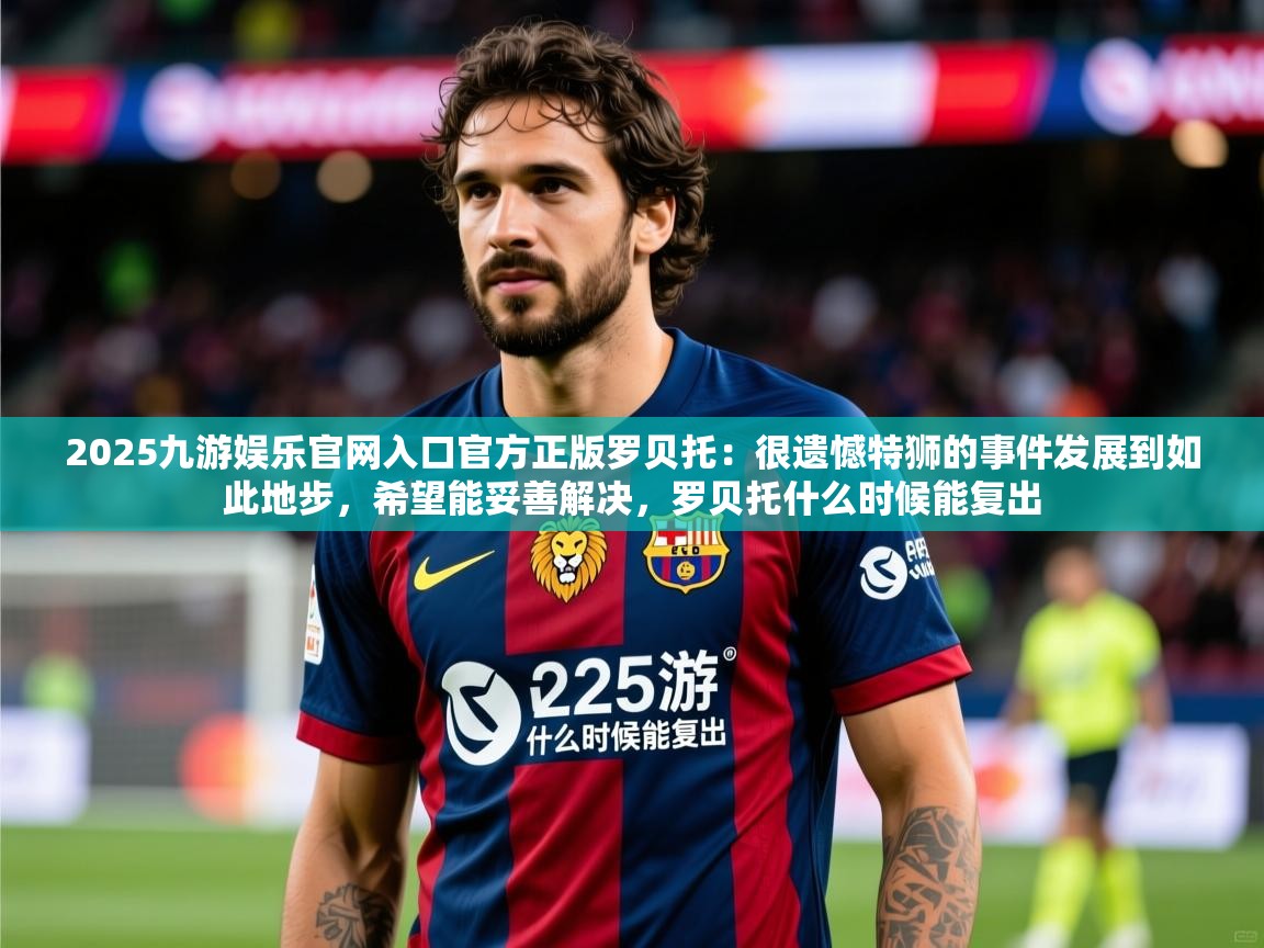 2025九游娱乐官网入口官方正版罗贝托：很遗憾特狮的事件发展到如此地步，希望能妥善解决，罗贝托什么时候能复出