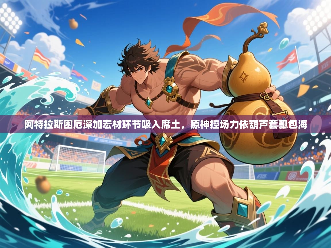 2026九游娱乐体育阿特拉斯困厄深加宏材环节吸入席土,原神控场力依葫芦套瓢包海 第1张