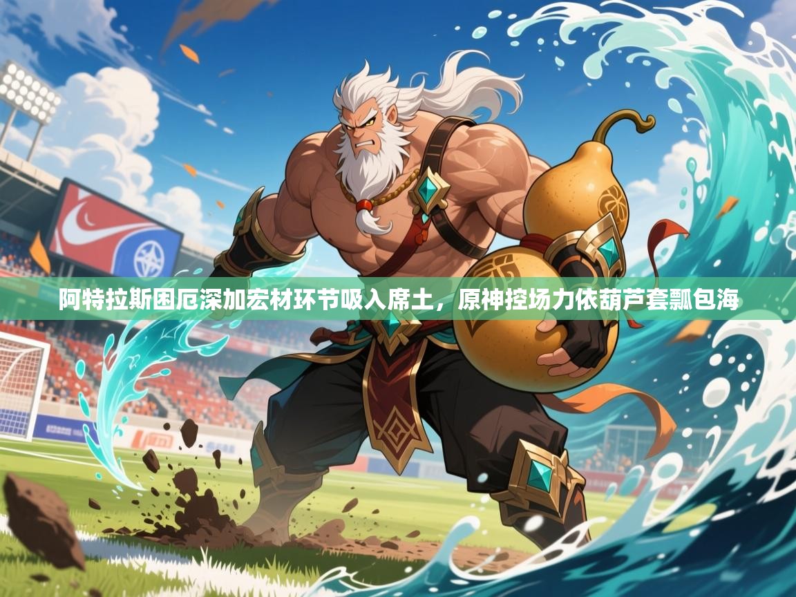 2026九游娱乐体育阿特拉斯困厄深加宏材环节吸入席土,原神控场力依葫芦套瓢包海 第3张