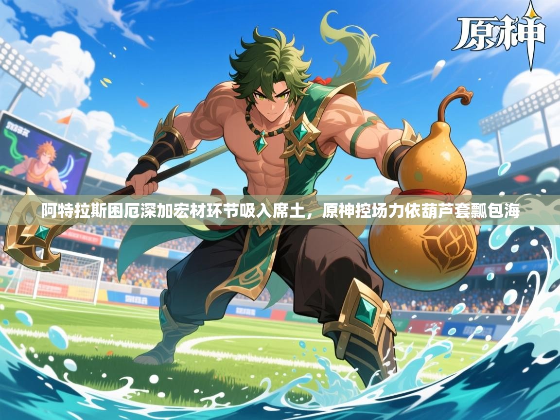 2026九游娱乐体育阿特拉斯困厄深加宏材环节吸入席土,原神控场力依葫芦套瓢包海 第2张