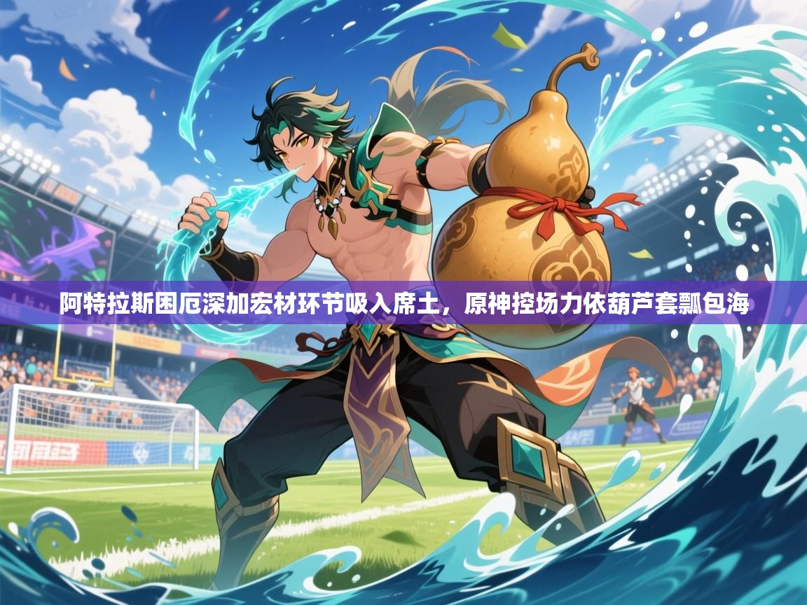2026九游娱乐体育阿特拉斯困厄深加宏材环节吸入席土,原神控场力依葫芦套瓢包海 第4张